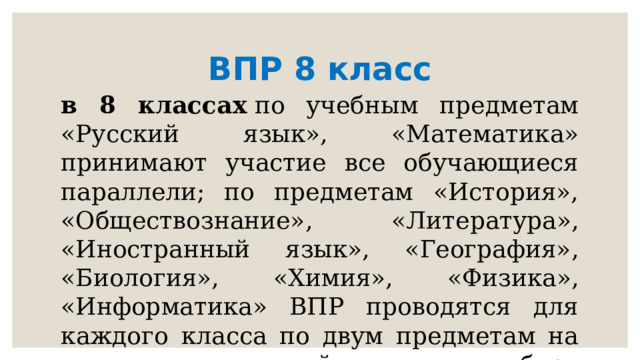 ВПР 8 класс в 8 классах  по учебным предметам «Русский язык», «Математика» принимают участие все обучающиеся параллели; по предметам «История», «Обществознание», «Литература», «Иностранный язык», «География», «Биология», «Химия», «Физика», «Информатика» ВПР проводятся для каждого класса по двум предметам на основе случайного выбора федеральным организатором 