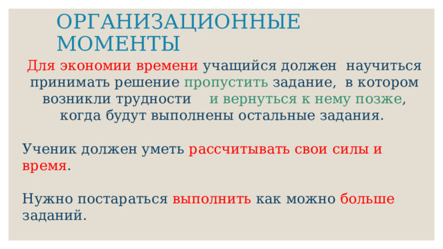 ОРГАНИЗАЦИОННЫЕ МОМЕНТЫ Для экономии времени учащийся должен научиться принимать решение пропустить задание, в котором возникли трудности и вернуться к нему позже , когда будут выполнены остальные задания. Ученик должен уметь рассчитывать свои силы и время . Нужно постараться выполнить как можно больше заданий. 