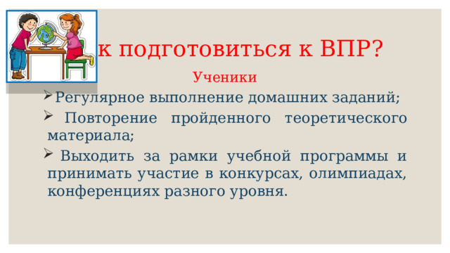 Как подготовиться к ВПР? Ученики  Регулярное выполнение домашних заданий;  Повторение пройденного теоретического материала;  Выходить за рамки учебной программы и принимать участие в конкурсах, олимпиадах, конференциях разного уровня. 