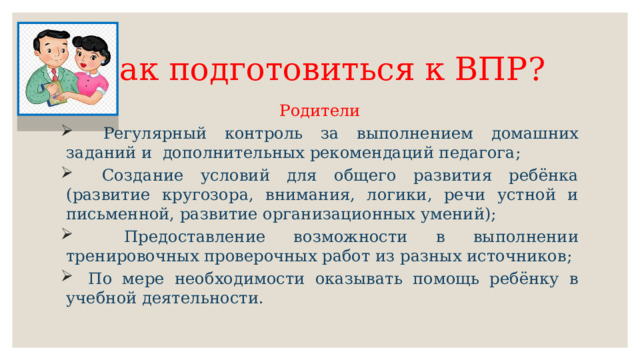 Как подготовиться к ВПР? Родители  Регулярный контроль за выполнением домашних заданий и дополнительных рекомендаций педагога;  Создание условий для общего развития ребёнка (развитие кругозора, внимания, логики, речи устной и письменной, развитие организационных умений);  Предоставление возможности в выполнении тренировочных проверочных работ из разных источников;  По мере необходимости оказывать помощь ребёнку в учебной деятельности. 