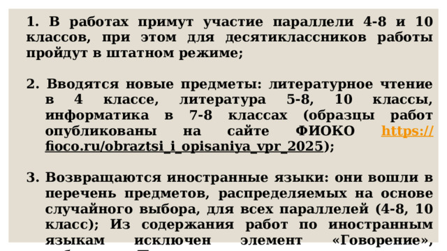 1. В работах примут участие параллели 4-8 и 10 классов, при этом для десятиклассников работы пройдут в штатном режиме;  2. Вводятся новые предметы: литературное чтение в 4 классе, литература 5-8, 10 классы, информатика в 7-8 классах (образцы работ опубликованы на сайте ФИОКО https :// fioco.ru/obraztsi_i_opisaniya_vpr_2025 );  3. Возвращаются иностранные языки: они вошли в перечень предметов, распределяемых на основе случайного выбора, для всех параллелей (4-8, 10 класс); Из содержания работ по иностранным языкам исключен элемент «Говорение», добавлено «Письмо»; 
