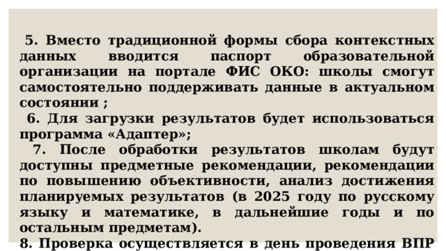  5. Вместо традиционной формы сбора контекстных данных вводится паспорт образовательной организации на портале ФИС ОКО: школы смогут самостоятельно поддерживать данные в актуальном состоянии ;  6. Для загрузки результатов будет использоваться программа «Адаптер»;  7. После обработки результатов школам будут доступны предметные рекомендации, рекомендации по повышению объективности, анализ достижения планируемых результатов (в 2025 году по русскому языку и математике, в дальнейшие годы и по остальным предметам). 8. Проверка осуществляется в день проведения ВПР в 15.00. 