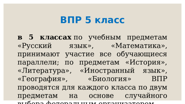 ВПР 5 класс в 5 классах  по учебным предметам «Русский язык», «Математика», принимают участие все обучающиеся параллели; по предметам «История», «Литература», «Иностранный язык», «География», «Биология» ВПР проводятся для каждого класса по двум предметам на основе случайного выбора федеральным организатором 