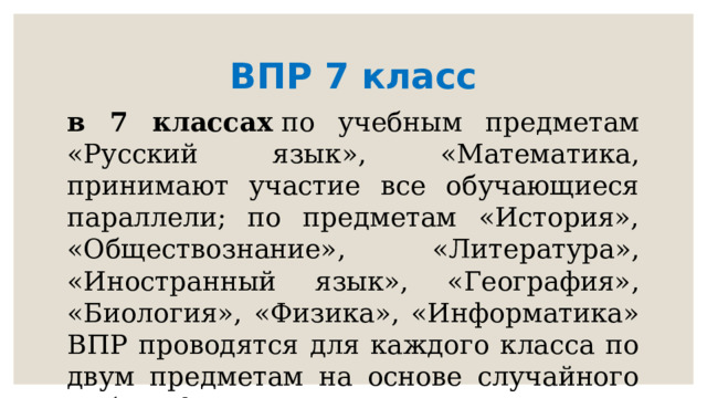 ВПР 7 класс в 7 классах  по учебным предметам «Русский язык», «Математика, принимают участие все обучающиеся параллели; по предметам «История», «Обществознание», «Литература», «Иностранный язык», «География», «Биология», «Физика», «Информатика» ВПР проводятся для каждого класса по двум предметам на основе случайного выбора федеральным организатором 