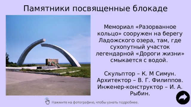 Памятники посвященные блокаде Мемориал «Разорванное кольцо» сооружен на берегу Ладожского озера, там, где сухопутный участок легендарной «Дороги жизни» смыкается с водой. Скульптор – К. М Симун. Архитектор – В. Г. Филиппов. Инженер-конструктор – И. А. Рыбин. 