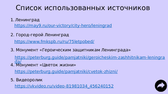 Список использованных источников Ленинград 2. Город-герой Ленинград 3. Монумент «Героическим защитникам Ленинграда» 4. Монумент «Цветок жизни» 5. Видеоролик https://may9.ru/our-victory/city-hero/leningrad https://www.fmkspb.ru/ru/75letpobed/ https://peterburg.guide/pamjatniki/geroicheskim-zashhitnikam-leningrada/ https://peterburg.guide/pamjatniki/cvetok-zhizni/ https://vkvideo.ru/video-81981034_456240152 