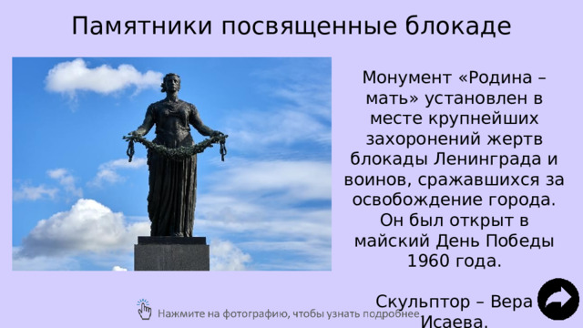 Памятники посвященные блокаде Монумент «Родина – мать» установлен в месте крупнейших захоронений жертв блокады Ленинграда и воинов, сражавшихся за освобождение города. Он был открыт в майский День Победы 1960 года. Скульптор – Вера Исаева. 