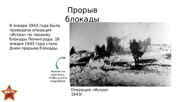 Прорыв блокады В январе 1943 года была проведена операция «Искра» по прорыву блокады Ленинграда. 18 января 1943 года стало Днем прорыва блокады. Нажми на картинку, чтобы узнать подробнее. Операция «Искра» 1943г . 