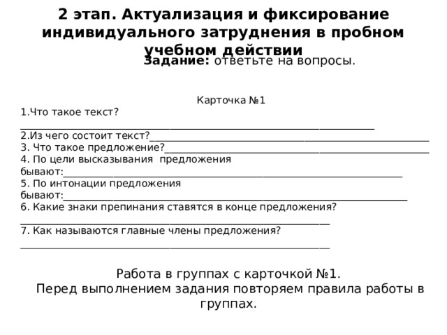 2 этап. Актуализация и фиксирование индивидуального затруднения в пробном учебном действии Задание: ответьте на вопросы. Карточка №1 1.Что такое текст?_______________________________________________________________________ 2.Из чего состоит текст?________________________________________________________ 3. Что такое предложение?_____________________________________________________ 4. По цели высказывания предложения бывают:____________________________________________________________________ 5. По интонации предложения бывают:_____________________________________________________________________ 6. Какие знаки препинания ставятся в конце предложения?______________________________________________________________ 7. Как называются главные члены предложения?______________________________________________________________ Работа в группах с карточкой №1. Перед выполнением задания повторяем правила работы в группах. 