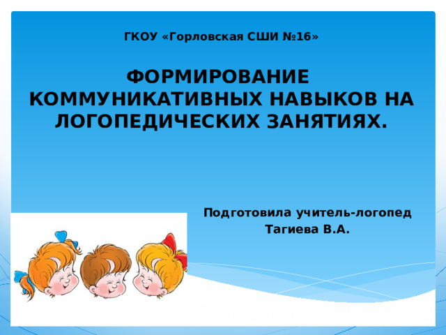 ГКОУ «Горловская СШИ №16»   ФОРМИРОВАНИЕ  КОММУНИКАТИВНЫХ НАВЫКОВ НА ЛОГОПЕДИЧЕСКИХ ЗАНЯТИЯХ.   Подготовила учитель-логопед Тагиева В.А. 