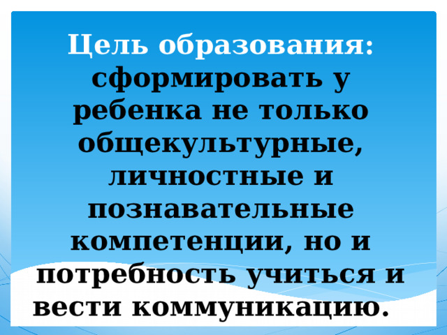 Цель образования: сформировать у ребенка не только общекультурные, личностные и познавательные компетенции, но и потребность учиться и вести коммуникацию.   