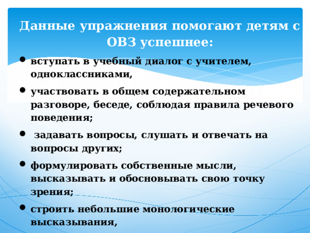 Данные упражнения помогают детям с ОВЗ успешнее: вступать в учебный диалог с учителем, одноклассниками, участвовать в общем содержательном разговоре, беседе, соблюдая правила речевого поведения;  задавать вопросы, слушать и отвечать на вопросы других; формулировать собственные мысли, высказывать и обосновывать свою точку зрения; строить небольшие монологические высказывания, осуществлять совместную деятельность в парах и рабочих группах с учётом конкретных учебно-познавательных задач, устанавливать доверительные отношения с партнером. 