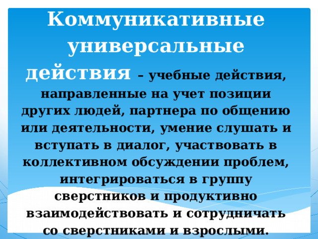 Коммуникативные универсальные действия – учебные действия, направленные на учет позиции других людей, партнера по общению или деятельности, умение слушать и вступать в диалог, участвовать в коллективном обсуждении проблем, интегрироваться в группу сверстников и продуктивно взаимодействовать и сотрудничать со сверстниками и взрослыми. 