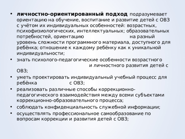 личностно-ориентированный подход подразумевает ориентацию на обучение, воспитание и развитие детей с ОВЗ с учётом их индивидуальных особенностей: возрастных, психофизиологических, интеллектуальных; образовательных потребностей, ориентацию на разный уровень сложности программного материала, доступного для ребёнка; отношение к каждому ребёнку как к уникальной индивидуальности; знать психолого-педагогические особенности возрастного и личностного развития детей с ОВЗ; уметь проектировать индивидуальный учебный процесс для ребёнка с ОВЗ; реализовать различные способы коррекционно-педагогического взаимодействия между всеми субъектами коррекционно-образовательного процесса; соблюдать конфиденциальность служебной информации; осуществлять профессиональное самообразование по вопросам коррекции и развития детей с ОВЗ; 