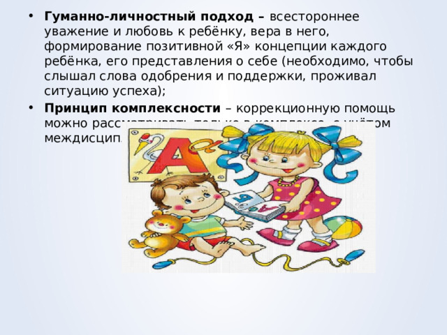 Гуманно-личностный подход – всестороннее уважение и любовь к ребёнку, вера в него, формирование позитивной «Я» концепции каждого ребёнка, его представления о себе (необходимо, чтобы слышал слова одобрения и поддержки, проживал ситуацию успеха); Принцип комплексности – коррекционную помощь можно рассматривать только в комплексе, с учётом междисциплинарного подхода. 
