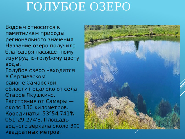 ГОЛУБОЕ ОЗЕРО Водоём относится к памятникам природы регионального значения. Название озеро получило благодаря насыщенному изумрудно-голубому цвету воды. Голубое озеро находится в Сергиевском районе Самарской области недалеко от села Старое Якушкино. Расстояние от Самары — около 130 километров. Координаты: 53°54.741'N 051°29.274'E. Площадь водного зеркала около 300 квадратных метров. 