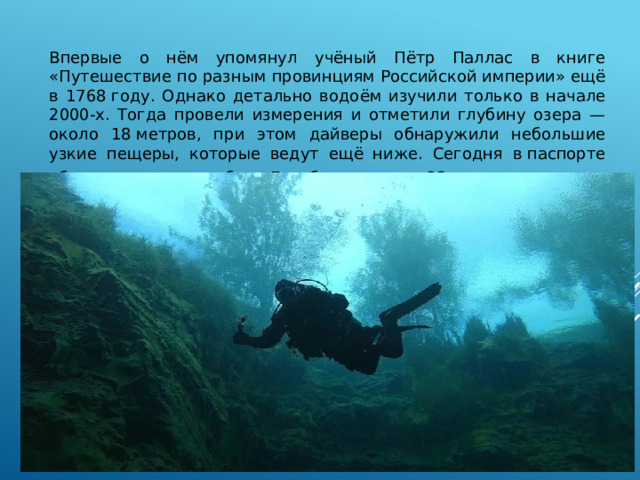 Впервые о нём упомянул учёный Пётр Паллас в книге «Путешествие по разным провинциям Российской империи» ещё в 1768 году. Однако детально водоём изучили только в начале 2000-х. Тогда провели измерения и отметили глубину озера — около 18 метров, при этом дайверы обнаружили небольшие узкие пещеры, которые ведут ещё ниже. Сегодня в паспорте объекта указана глубина Голубого озера — 23 метра . 