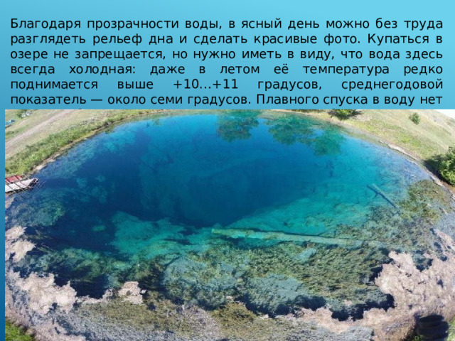 Благодаря прозрачности воды, в ясный день можно без труда разглядеть рельеф дна и сделать красивые фото. Купаться в озере не запрещается, но нужно иметь в виду, что вода здесь всегда холодная: даже в летом её температура редко поднимается выше +10…+11 градусов, среднегодовой показатель — около семи градусов. Плавного спуска в воду нет — можно быстро оказаться на 20-метровой глубине.  