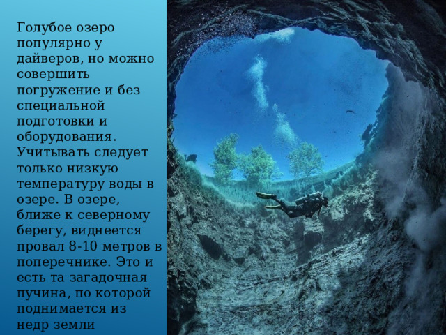 Голубое озеро популярно у дайверов, но можно совершить погружение и без специальной подготовки и оборудования. Учитывать следует только низкую температуру воды в озере. В озере, ближе к северному берегу, виднеется провал 8-10 метров в поперечнике. Это и есть та загадочная пучина, по которой поднимается из недр земли кристально чистая, пахнущая сероводородом вода. 