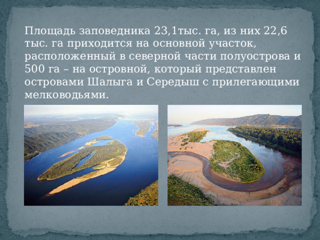 Площадь заповедника 23,1тыс. га, из них 22,6 тыс. га приходится на основной участок, расположенный в северной части полуострова и 500 га – на островной, который представлен островами Шалыга и Середыш с прилегающими мелководьями.  