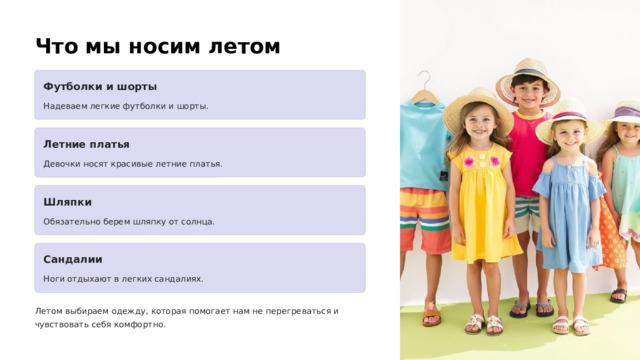  Что мы носим летом Футболки и шорты Надеваем легкие футболки и шорты. Летние платья Девочки носят красивые летние платья. Шляпки Обязательно берем шляпку от солнца. Сандалии Ноги отдыхают в легких сандалиях. Летом выбираем одежду, которая помогает нам не перегреваться и чувствовать себя комфортно. 