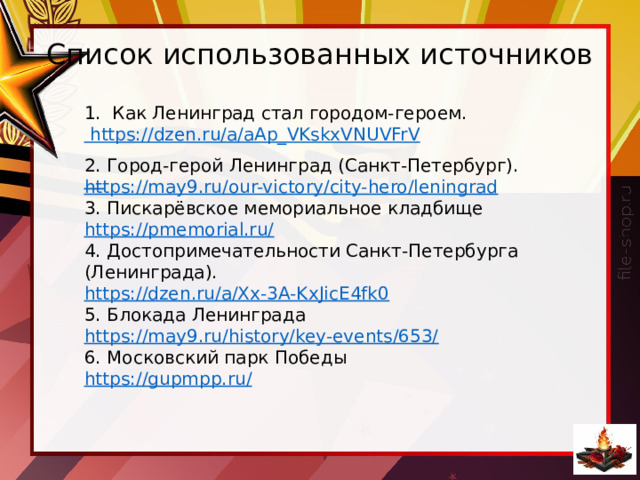 Список использованных источников 1. Как Ленинград стал городом-героем. https://dzen.ru/a/aAp_VKskxVNUVFrV   2. Город-герой Ленинград (Санкт-Петербург). https://may9.ru/our-victory/city-hero/leningrad 3. Пискарёвское мемориальное кладбище https://pmemorial.ru/ 4. Достопримечательности Санкт-Петербурга (Ленинграда). https://dzen.ru/a/Xx-3A-KxJicE4fk0 5. Блокада Ленинграда https://may9.ru/history/key-events/653/ 6. Московский парк Победы https://gupmpp.ru/ 