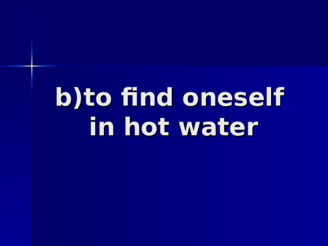 b)to find oneself  in hot water 