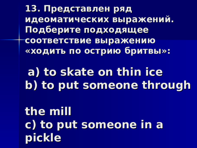 13. Представлен ряд идеоматических выражений. Подберите подходящее соответствие выражению «ходить по острию бритвы»:    a) to skate on thin ice  b) to put someone through  the mill  c) to put someone in a pickle 