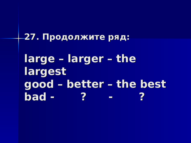 27. Продолжите ряд:   large – larger – the largest  good – better – the best  bad - ? - ? 
