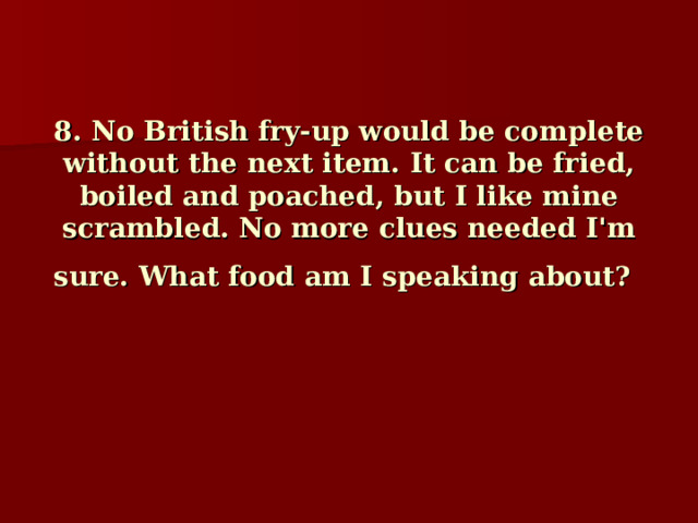 8. No British fry-up would be complete without the next item. It can be fried, boiled and poached, but I like mine scrambled. No more clues needed I'm sure. What food am I speaking about?     