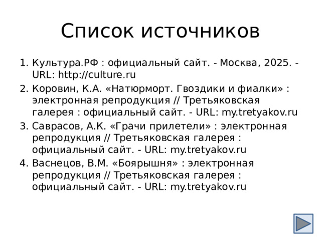 Список источников Культура.РФ : официальный сайт. - Москва, 2025. - URL: http://culture.ru Коровин, К.А. «Натюрморт. Гвоздики и фиалки» : электронная репродукция // Третьяковская галерея : официальный сайт. - URL: my.tretyakov.ru Саврасов, А.К. «Грачи прилетели» : электронная репродукция // Третьяковская галерея : официальный сайт. - URL: my.tretyakov.ru Васнецов, В.М. «Боярышня» : электронная репродукция // Третьяковская галерея : официальный сайт. - URL: my.tretyakov.ru 