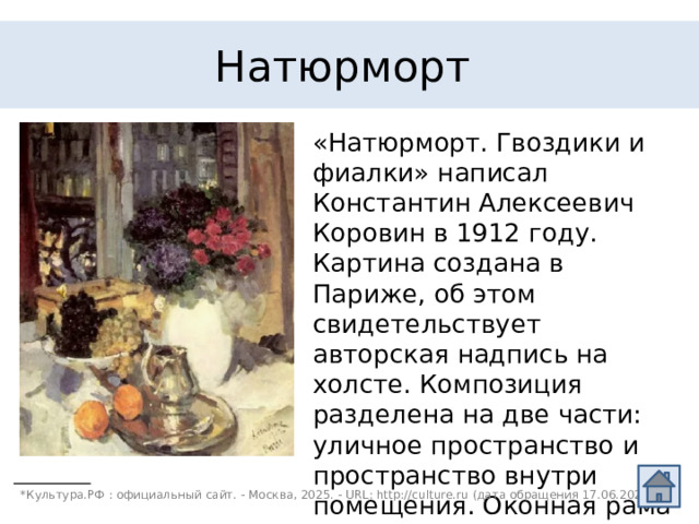 Натюрморт «Натюрморт. Гвоздики и фиалки» написал Константин Алексеевич Коровин в 1912 году. Картина создана в Париже, об этом свидетельствует авторская надпись на холсте. Композиция  разделена на две части: уличное пространство и пространство внутри помещения. Оконная рама противопоставляет эти части, при этом они взаимосвязаны*. *Культура.РФ : официальный сайт. - Москва, 2025. - URL: http://culture.ru (дата обращения 17.06.2025).  