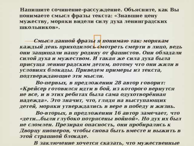  Напишите сочинение-рассуждение. Объясните, как Вы понимаете смысл фразы текста: «Знавшие цену мужеству, моряки видели силу духа ленинградских школьников».   Смысл данной фразы я понимаю так: морякам каждый день приходилось смотреть смерти в лицо, ведь они защищали нашу родину от фашистов. Они обладали силой духа и мужеством. И такая же сила духа была присуща ленинградским детям, потому что они жили в условиях блокады. Приведем примеры из текста, подтверждающие эти мысли.  Во-первых, в предложении 28 автор говорит: «Крейсер готовился идти в бой, из которого вернутся не все, и в этих ребятах была сама одухотворённая надежда». Это значит, что, глядя на выступающих детей, моряки утверждались в вере в победу и жизнь.  Во-вторых, в предложении 16 автор замечает, что «дети…были глубоко потрясены войной». Но дух их был не сломлен. Презирая опасность, они пробирались к Дворцу пионеров, чтобы снова быть вместе и выжить в этой страшной блокаде.  В заключение хочется сказать, что мужественные люди обретают поддержку в мужестве других. Так и должно быть в жизни.  