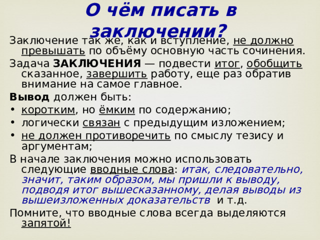 О чём писать в заключении?  Заключение так же, как и вступление, не должно превышать по объёму основную часть сочинения. Задача ЗАКЛЮЧЕНИЯ — подвести итог , обобщить сказанное, завершить работу, еще раз обратив внимание на самое главное.  Вывод должен быть: коротким , но ёмким по содержанию; логически связан с предыдущим изложением;  не должен противоречить по смыслу тезису и аргументам; В начале заключения можно использовать следующие вводные слова : итак, следовательно, значит, таким образом, мы пришли к выводу, подводя итог вышесказанному, делая выводы из вышеизложенных доказательств   и т.д. Помните, что вводные слова всегда выделяются запятой!  
