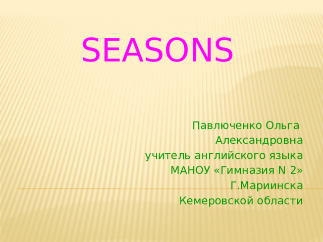 SEASONS Павлюченко Ольга Александровна учитель английского языка МАНОУ «Гимназия N 2» Г.Мариинска Кемеровской области 