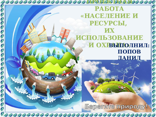 ПРОЕКТНАЯ РАБОТА «НАСЕЛЕНИЕ И РЕСУРСЫ, ИХ ИСПОЛЬЗОВАНИЕ И ОХРАНА» ВЫПОЛНИЛ: ПОПОВ ДАНИЛ 4 - Г КЛАСС 