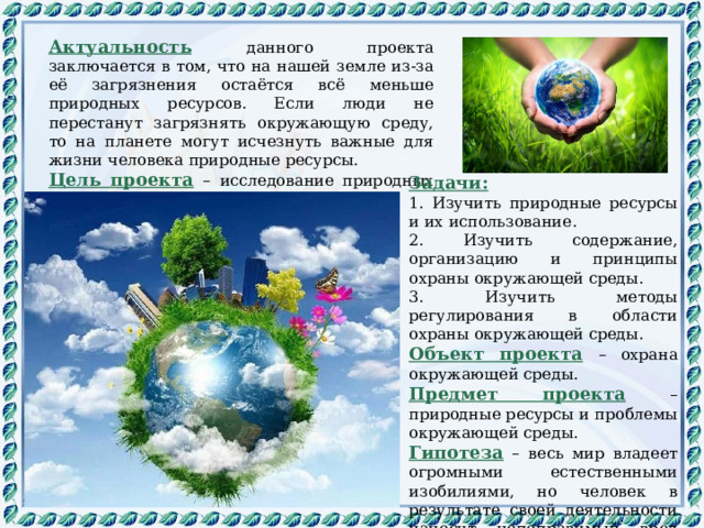 Актуальность  данного проекта заключается в том, что на нашей земле из-за её загрязнения остаётся всё меньше природных ресурсов. Если люди не перестанут загрязнять окружающую среду, то на планете могут исчезнуть важные для жизни человека природные ресурсы. Цель проекта  –  исследование природных ресурсов и проблем окружающей среды. Задачи: 1. Изучить природные ресурсы и их использование. 2. Изучить содержание, организацию и принципы охраны окружающей среды. 3. Изучить методы регулирования в области охраны окружающей среды. Объект проекта  – охрана окружающей среды. Предмет проекта  – природные ресурсы и проблемы окружающей среды. Гипотеза – весь мир владеет огромными естественными изобилиями, но человек в результате своей деятельности наносит непоправимый вред природе. 