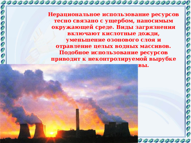Нерациональное использование ресурсов тесно связано с ущербом, наносимым окружающей среде. Виды загрязнения включают кислотные дожди, уменьшение озонового слоя и отравление целых водных массивов. Подобное использование ресурсов приводит к неконтролируемой вырубке лесов и эрозии почвы. 