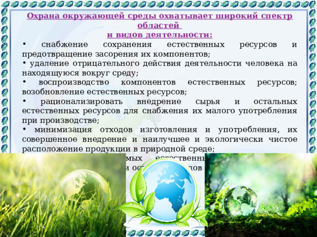 Охрана окружающей среды охватывает широкий спектр областей и видов деятельности:  снабжение сохранения естественных ресурсов и предотвращение засорения их компонентов;  удаление отрицательного действия деятельности человека на находящуюся вокруг среду;  воспроизводство компонентов естественных ресурсов; возобновление естественных ресурсов;  рационализировать внедрение сырья и остальных естественных ресурсов для снабжения их малого употребления при производстве;  минимизация отходов изготовления и употребления, их совершенное внедрение и наилучшее и экологически чистое расположение продукции в природной среде;  охрана неповторимых естественных комплексов от разрушения, засорения и остальных видов деградации. 