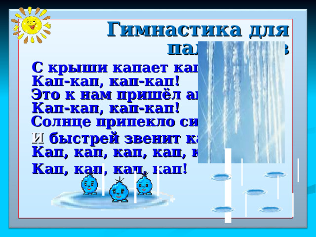  Гимнастика для пальчиков  С крыши капает капель:  Кап-кап, кап-кап!    Это к нам пришёл апрель:  Кап-кап, кап-кап!    Солнце припекло сильней   И быстрей звенит капель:  Кап, кап, кап, кап, кап!  Кап, кап, кап, кап!      4 