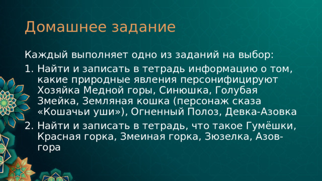 Домашнее задание Каждый выполняет одно из заданий на выбор: Найти и записать в тетрадь информацию о том, какие природные явления персонифицируют Хозяйка Медной горы, Синюшка, Голубая Змейка, Земляная кошка (персонаж сказа «Кошачьи уши»), Огненный Полоз, Девка-Азовка Найти и записать в тетрадь, что такое Гумёшки, Красная горка, Змеиная горка, Зюзелка, Азов-гора 