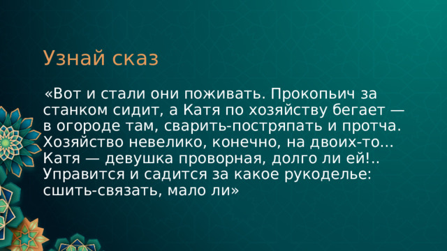 Узнай сказ  «Вот и стали они поживать. Прокопьич за станком сидит, а Катя по хозяйству бегает — в огороде там, сварить-постряпать и протча. Хозяйство невелико, конечно, на двоих-то… Катя — девушка проворная, долго ли ей!.. Управится и садится за какое рукоделье: сшить-связать, мало ли» 