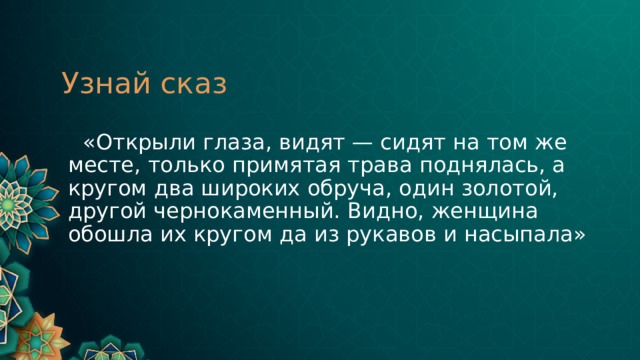 Узнай сказ  «Открыли глаза, видят — сидят на том же месте, только примятая трава поднялась, а кругом два широких обруча, один золотой, другой чернокаменный. Видно, женщина обошла их кругом да из рукавов и насыпала»  