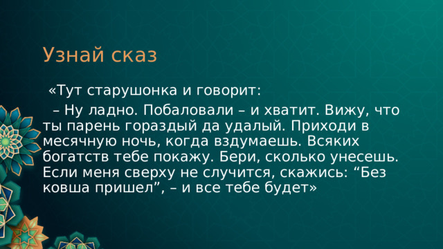 Узнай сказ  «Тут старушонка и говорит: – Ну ладно. Побаловали – и хватит. Вижу, что ты парень гораздый да удалый. Приходи в месячную ночь, когда вздумаешь. Всяких богатств тебе покажу. Бери, сколько унесешь. Если меня сверху не случится, скажись: “Без ковша пришел”, – и все тебе будет» 