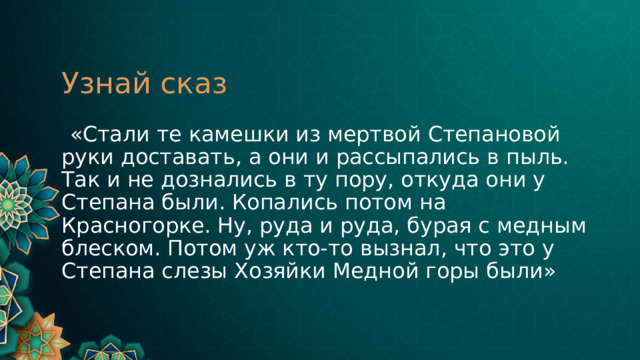 Узнай сказ  «Стали те камешки из мертвой Степановой руки доставать, а они и рассыпались в пыль. Так и не дознались в ту пору, откуда они у Степана были. Копались потом на Красногорке. Ну, руда и руда, бурая с медным блеском. Потом уж кто-то вызнал, что это у Степана слезы Хозяйки Медной горы были» 