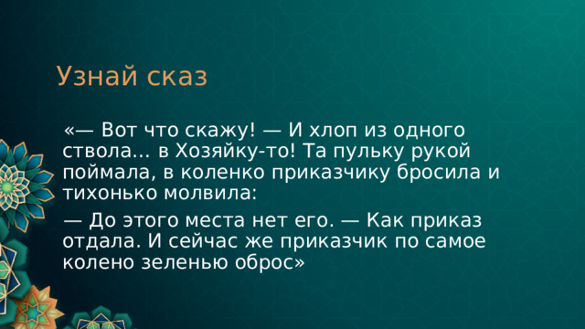 Узнай сказ  «— Вот что скажу! — И хлоп из одного ствола… в Хозяйку-то! Та пульку рукой поймала, в коленко приказчику бросила и тихонько молвила: — До этого места нет его. — Как приказ отдала. И сейчас же приказчик по самое колено зеленью оброс» 