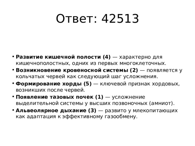 Ответ: 42513 Развитие кишечной полости (4)  — характерно для кишечнополостных, одних из первых многоклеточных. Возникновение кровеносной системы (2)  — появляется у кольчатых червей как следующий шаг усложнения. Формирование хорды (5)  — ключевой признак хордовых, возникших после червей. Появление тазовых почек (1)  — усложнение выделительной системы у высших позвоночных (амниот). Альвеолярное дыхание (3)  — развито у млекопитающих как адаптация к эффективному газообмену. 
