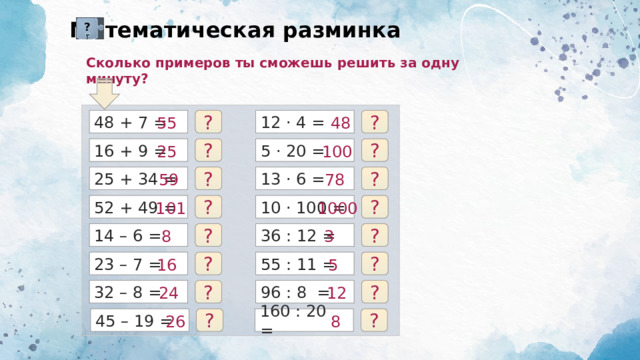 Математическая разминка ? Сколько примеров ты сможешь решить за одну минуту? 48 + 7 = 12 · 4 = ? 48 55 ? 16 + 9 = 5 · 20 = ? 100 25 ? ? ? 78 59 25 + 34 = 13 · 6 = 1000 101 ? ? 10 · 100 = 52 + 49 = 3 8 ? 14 – 6 = ? 36 : 12 = 5 16 23 – 7 = 55 : 11 = ? ? ? 96 : 8 = 12 ? 32 – 8 = 24 45 – 19 = 26 ? 160 : 20 = 8 ? 
