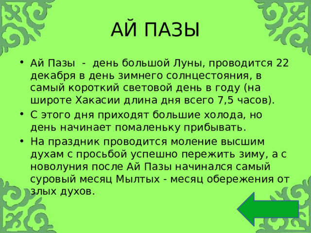 АЙ ПАЗЫ Ай Пазы - день большой Луны, проводится 22 декабря в день зимнего солнцестояния, в самый короткий световой день в году (на широте Хакасии длина дня всего 7,5 часов). С этого дня приходят большие холода, но день начинает помаленьку прибывать. На праздник проводится моление высшим духам с просьбой успешно пережить зиму, а с новолуния после Ай Пазы начинался самый суровый месяц Мылтых - месяц обережения от злых духов. 