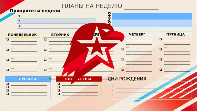ПЛАНЫ НА НЕДЕЛЮ ____________ срочно Приоритеты недели 1. 2. 3. ПЯТНИЦА ЧЕТВЕРГ ______________________________________ ______________________________________ ______________________________________ ______________________________________ ______________________________________ ______________________________________ ______________________________________ ______________________________________ СРЕДА ______________________________________ ______________________________________ ______________________________________ ______________________________________ ПОНЕДЕЛЬНИК ______________________________________ ______________________________________ ______________________________________ ______________________________________ ВТОРНИК ______________________________________ ______________________________________ ______________________________________ ______________________________________ ДНИ РОЖДЕНИЯ СУББОТА ВОСКРЕСЕНЬЕ _________________________ _________________________ _________________________ _________________________ _________________________ _________________________ _________________________ _________________________ _______________________________________ _______________________________________ _______________________________________ 